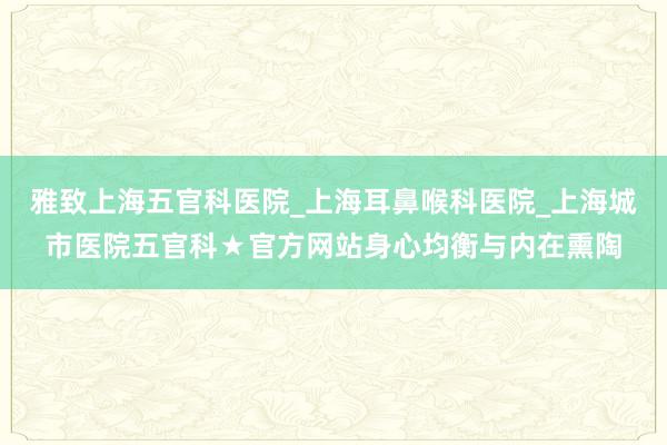 雅致上海五官科医院_上海耳鼻喉科医院_上海城市医院五官科★官方网站身心均衡与内在熏陶