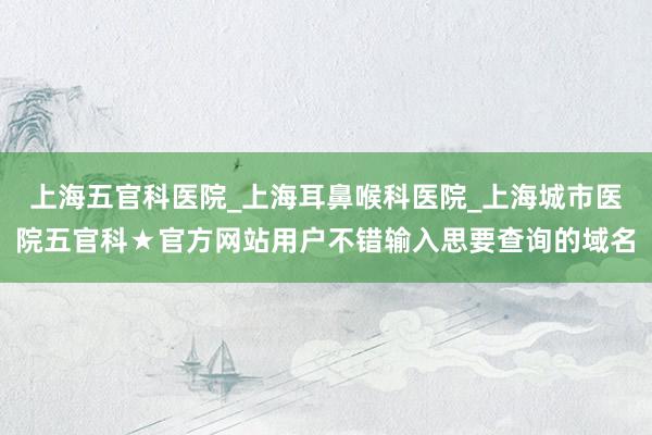 上海五官科医院_上海耳鼻喉科医院_上海城市医院五官科★官方网站用户不错输入思要查询的域名